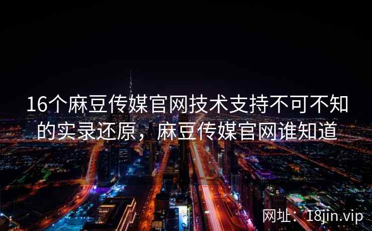 16个麻豆传媒官网技术支持不可不知的实录还原，麻豆传媒官网谁知道