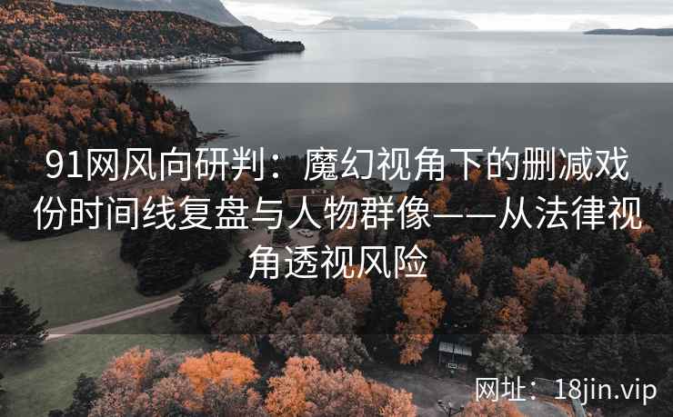 91网风向研判：魔幻视角下的删减戏份时间线复盘与人物群像——从法律视角透视风险