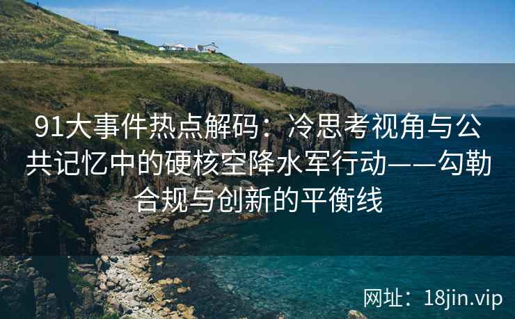 91大事件热点解码：冷思考视角与公共记忆中的硬核空降水军行动——勾勒合规与创新的平衡线