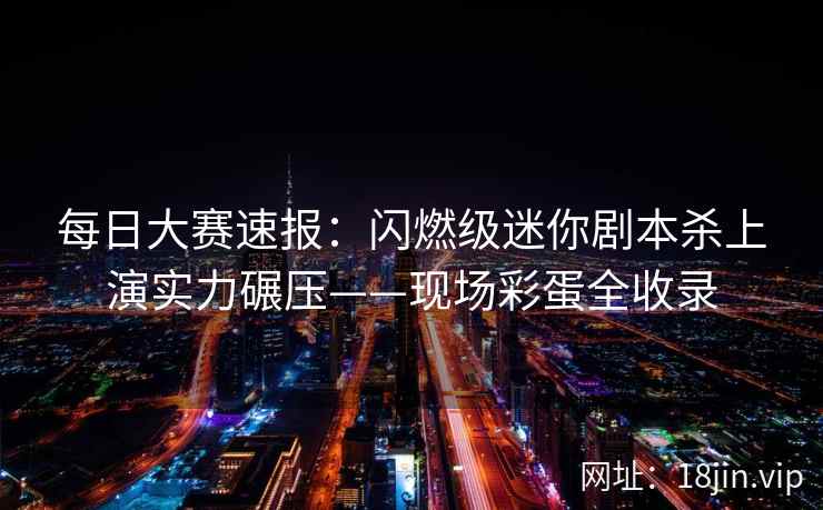 每日大赛速报：闪燃级迷你剧本杀上演实力碾压——现场彩蛋全收录