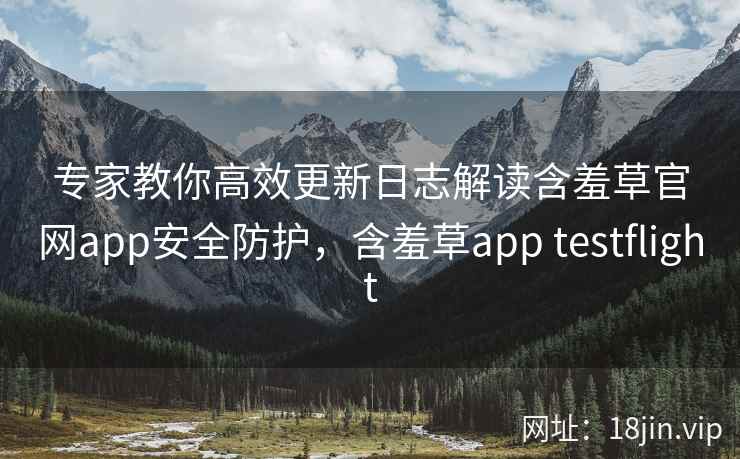 专家教你高效更新日志解读含羞草官网app安全防护，含羞草app testflight
