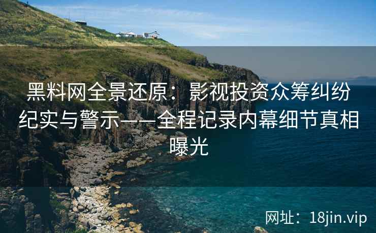黑料网全景还原：影视投资众筹纠纷纪实与警示——全程记录内幕细节真相曝光