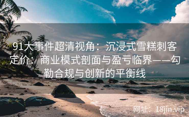 91大事件超清视角：沉浸式雪糕刺客定价：商业模式剖面与盈亏临界——勾勒合规与创新的平衡线
