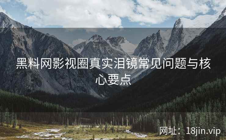 黑料网影视圈真实泪镜常见问题与核心要点