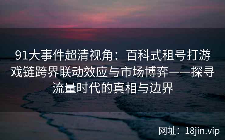 91大事件超清视角：百科式租号打游戏链跨界联动效应与市场博弈——探寻流量时代的真相与边界  第2张
