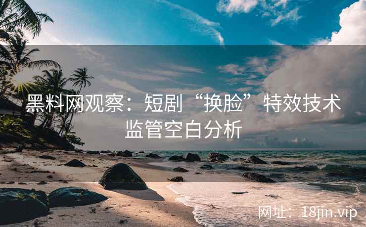黑料网观察：短剧“换脸”特效技术监管空白分析  第2张