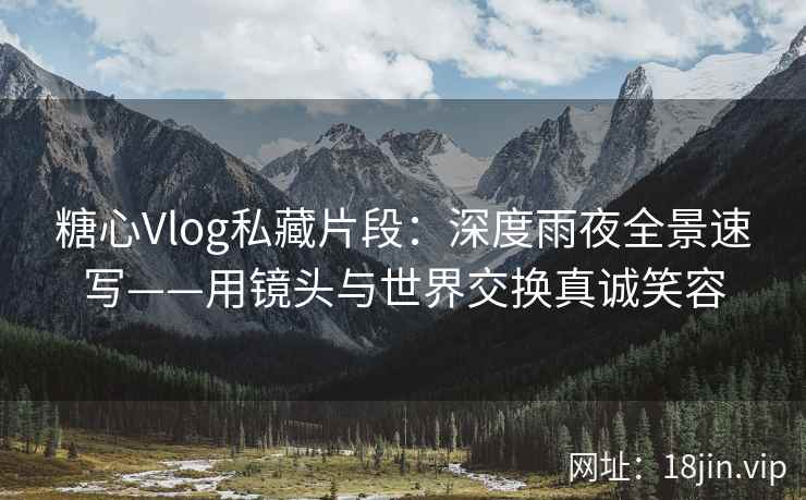 糖心Vlog私藏片段：深度雨夜全景速写——用镜头与世界交换真诚笑容  第1张
