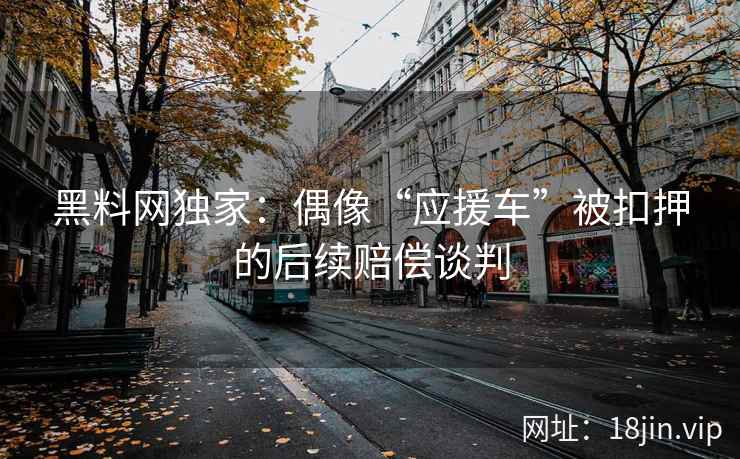 黑料网独家：偶像“应援车”被扣押的后续赔偿谈判  第1张