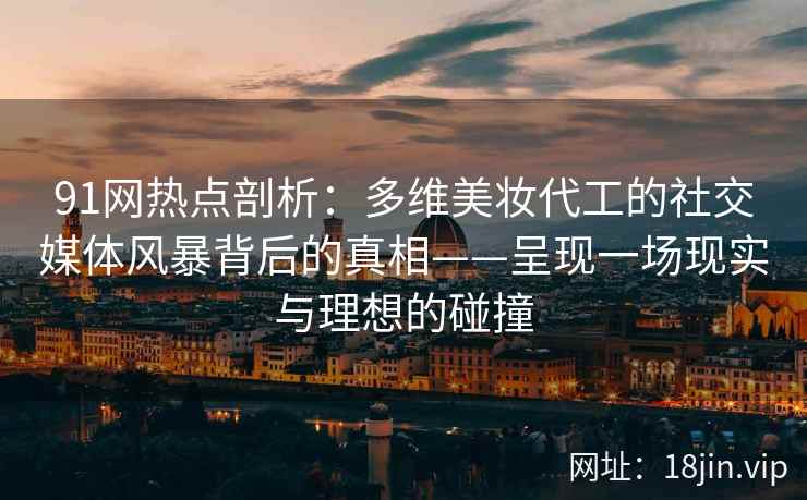 91网热点剖析：多维美妆代工的社交媒体风暴背后的真相——呈现一场现实与理想的碰撞