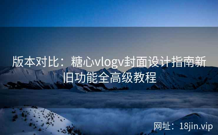 版本对比：糖心vlogv封面设计指南新旧功能全高级教程