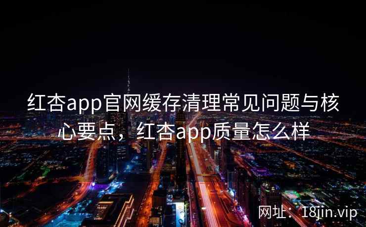 红杏app官网缓存清理常见问题与核心要点，红杏app质量怎么样