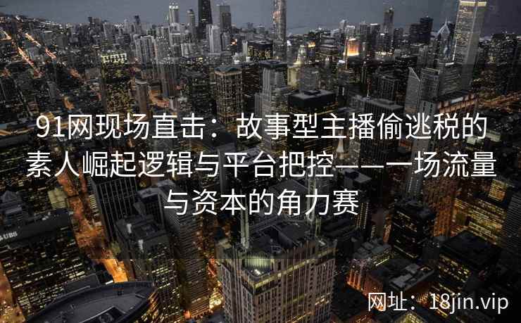 91网现场直击：故事型主播偷逃税的素人崛起逻辑与平台把控——一场流量与资本的角力赛
