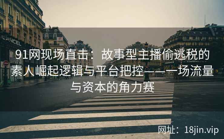 91网现场直击：故事型主播偷逃税的素人崛起逻辑与平台把控——一场流量与资本的角力赛