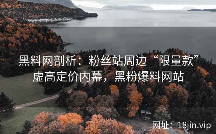 黑料网剖析：粉丝站周边“限量款”虚高定价内幕，黑粉爆料网站