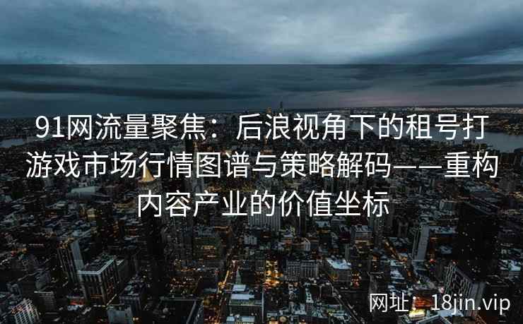 91网流量聚焦：后浪视角下的租号打游戏市场行情图谱与策略解码——重构内容产业的价值坐标