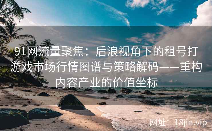 91网流量聚焦：后浪视角下的租号打游戏市场行情图谱与策略解码——重构内容产业的价值坐标