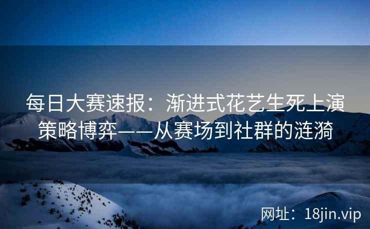每日大赛速报：渐进式花艺生死上演策略博弈——从赛场到社群的涟漪
