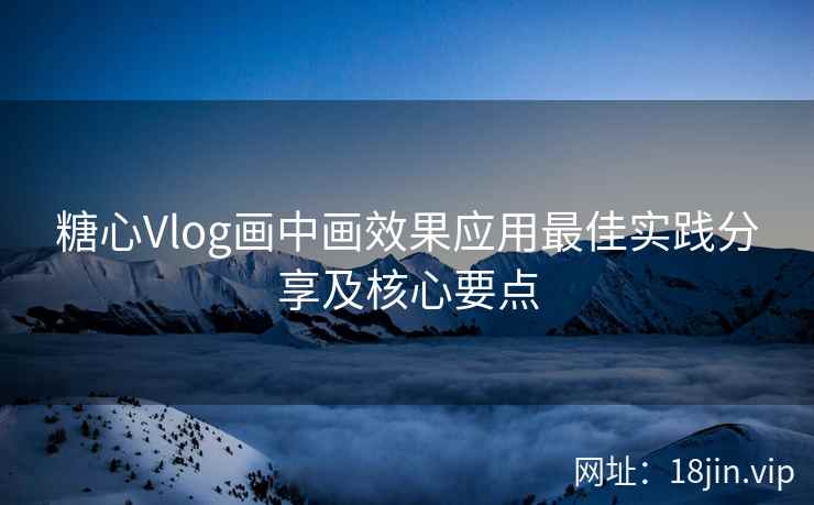 糖心Vlog画中画效果应用最佳实践分享及核心要点