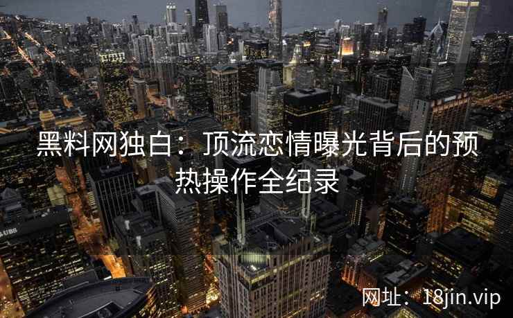 黑料网独白：顶流恋情曝光背后的预热操作全纪录