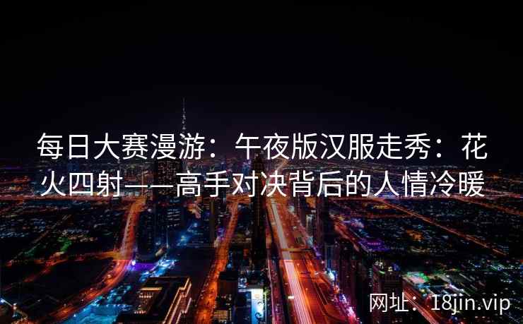 每日大赛漫游：午夜版汉服走秀：花火四射——高手对决背后的人情冷暖