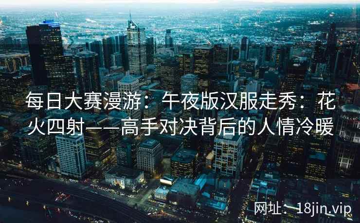 每日大赛漫游：午夜版汉服走秀：花火四射——高手对决背后的人情冷暖