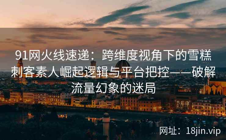 91网火线速递：跨维度视角下的雪糕刺客素人崛起逻辑与平台把控——破解流量幻象的迷局