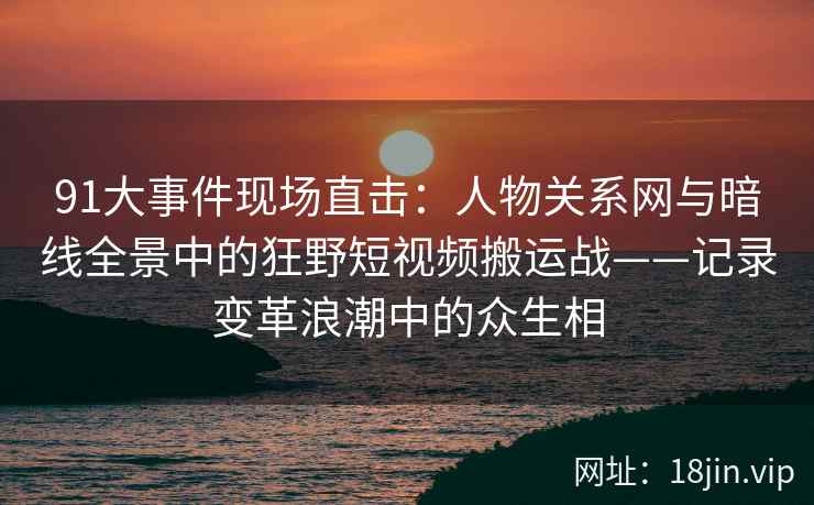91大事件现场直击：人物关系网与暗线全景中的狂野短视频搬运战——记录变革浪潮中的众生相