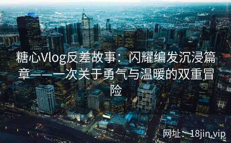糖心Vlog反差故事：闪耀编发沉浸篇章——一次关于勇气与温暖的双重冒险