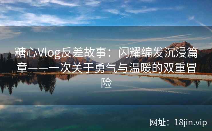 糖心Vlog反差故事：闪耀编发沉浸篇章——一次关于勇气与温暖的双重冒险