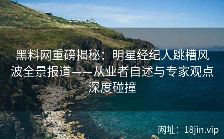 黑料网重磅揭秘：明星经纪人跳槽风波全景报道——从业者自述与专家观点深度碰撞