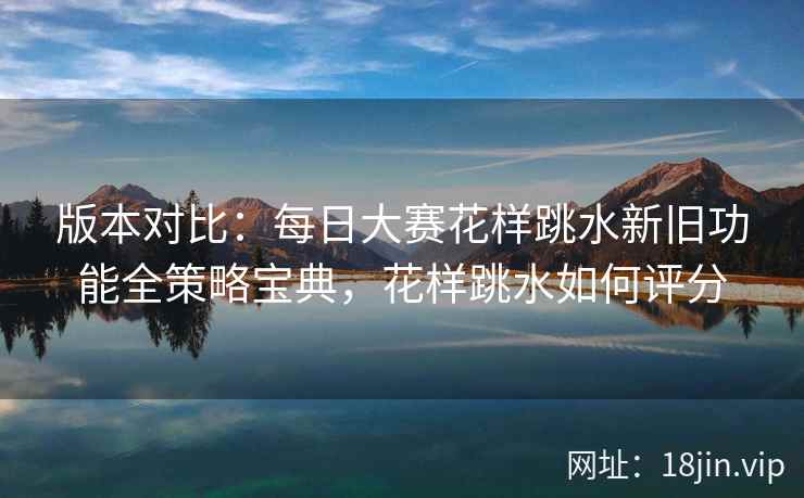 版本对比：每日大赛花样跳水新旧功能全策略宝典，花样跳水如何评分
