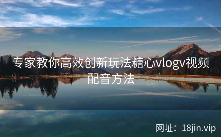 专家教你高效创新玩法糖心vlogv视频配音方法