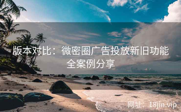 版本对比：微密圈广告投放新旧功能全案例分享