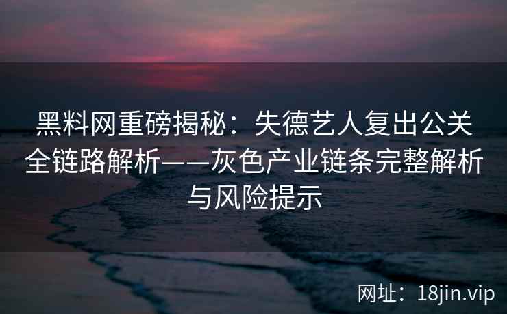黑料网重磅揭秘：失德艺人复出公关全链路解析——灰色产业链条完整解析与风险提示