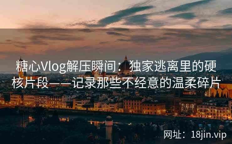 糖心Vlog解压瞬间：独家逃离里的硬核片段——记录那些不经意的温柔碎片