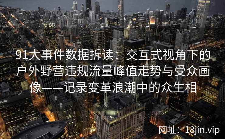 91大事件数据拆读：交互式视角下的户外野营违规流量峰值走势与受众画像——记录变革浪潮中的众生相