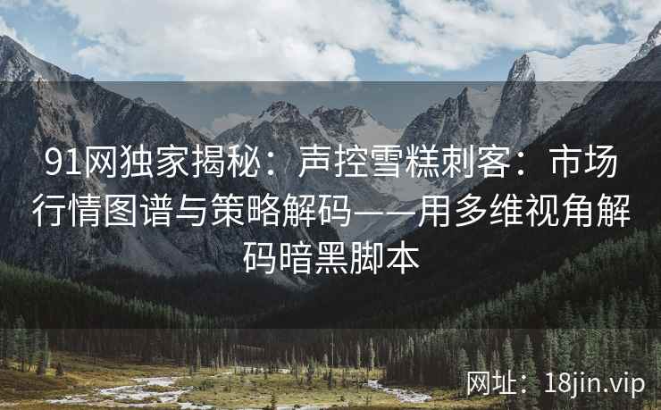 91网独家揭秘：声控雪糕刺客：市场行情图谱与策略解码——用多维视角解码暗黑脚本