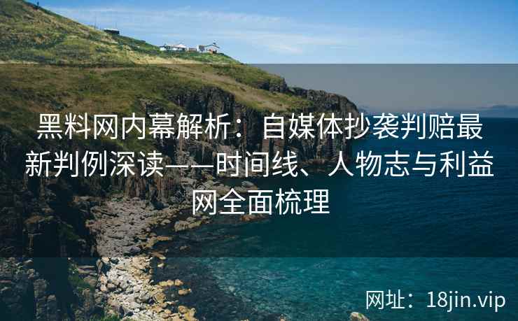 黑料网内幕解析：自媒体抄袭判赔最新判例深读——时间线、人物志与利益网全面梳理