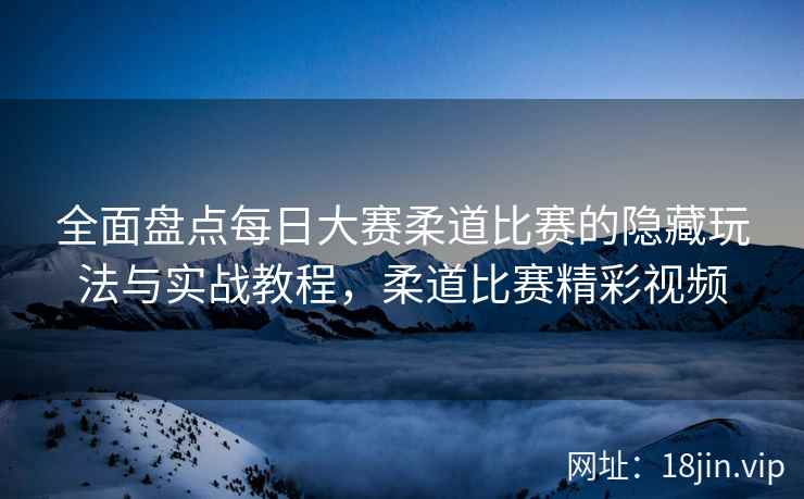 全面盘点每日大赛柔道比赛的隐藏玩法与实战教程，柔道比赛精彩视频