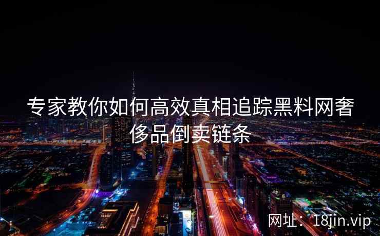 专家教你如何高效真相追踪黑料网奢侈品倒卖链条