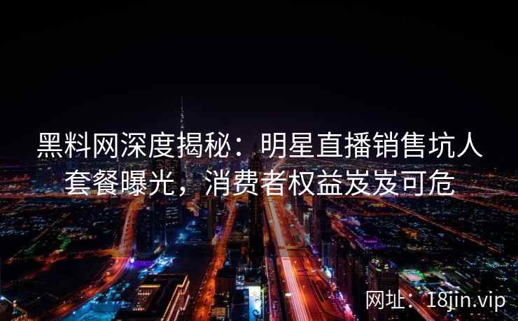 黑料网深度揭秘：明星直播销售坑人套餐曝光，消费者权益岌岌可危
