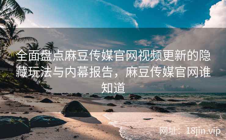 全面盘点麻豆传媒官网视频更新的隐藏玩法与内幕报告，麻豆传媒官网谁知道