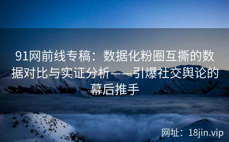91网前线专稿：数据化粉圈互撕的数据对比与实证分析——引爆社交舆论的幕后推手
