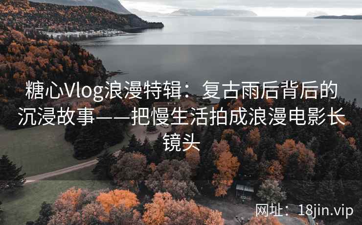 糖心Vlog浪漫特辑：复古雨后背后的沉浸故事——把慢生活拍成浪漫电影长镜头