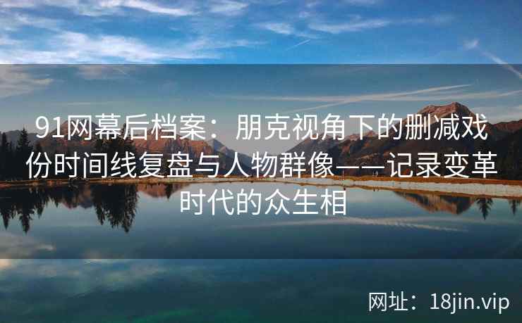 91网幕后档案：朋克视角下的删减戏份时间线复盘与人物群像——记录变革时代的众生相