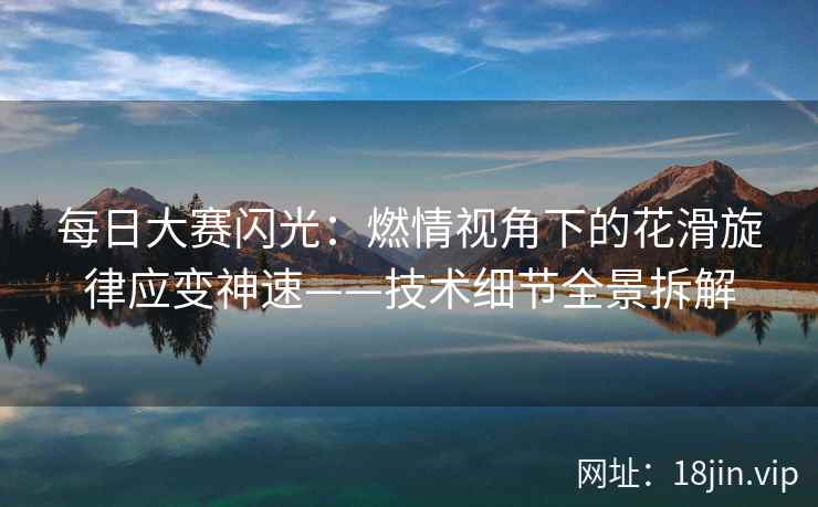 每日大赛闪光：燃情视角下的花滑旋律应变神速——技术细节全景拆解
