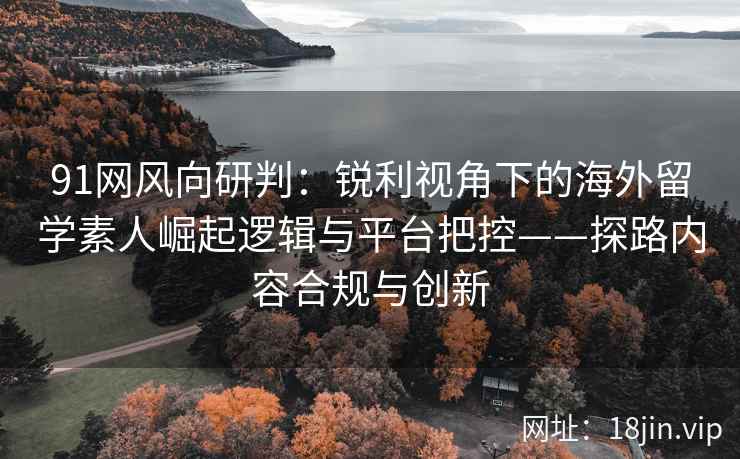 91网风向研判：锐利视角下的海外留学素人崛起逻辑与平台把控——探路内容合规与创新