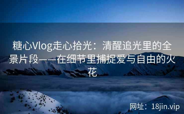 糖心Vlog走心拾光：清醒追光里的全景片段——在细节里捕捉爱与自由的火花