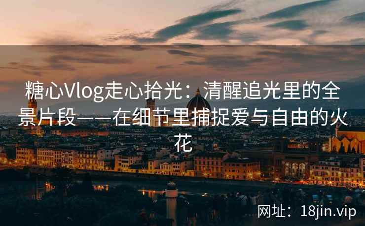 糖心Vlog走心拾光：清醒追光里的全景片段——在细节里捕捉爱与自由的火花