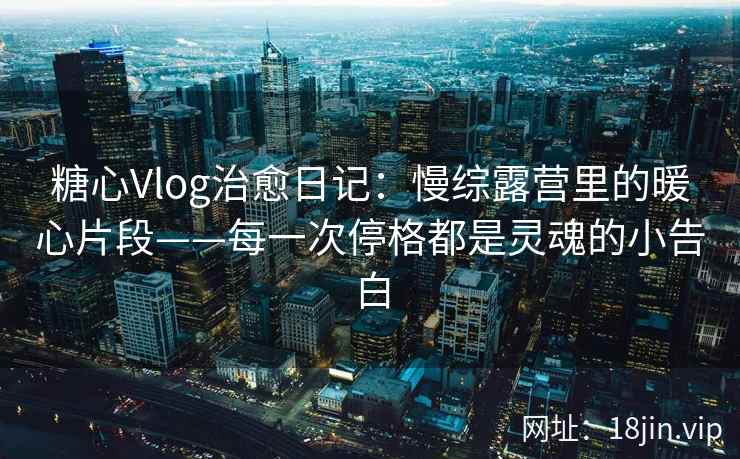 糖心Vlog治愈日记：慢综露营里的暖心片段——每一次停格都是灵魂的小告白